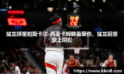 猛龙球星帕斯卡尔-西亚卡姆膝盖受伤，猛龙前景蒙上阴影